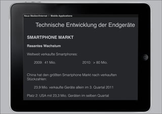 Neue Medien/Internet | Mobile Applications



          Technische Entwicklung der Endgeräte

  SMARTPHONE MARKT
  Rasantes Wachstum

  Weltweit verkaufte Smartphones:

        2009: 41 Mio.                        2010: > 80 Mio.


  China hat den größten Smartphone Markt nach verkauften
  Stückzahlen:

        23,9 Mio. verkaufte Geräte allein im 3. Quartal 2011

  Platz 2: USA mit 23,3 Mio. Geräten im selben Quartal
 