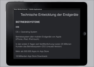 Neue Medien/Internet | Mobile Applications



          Technische Entwicklung der Endgeräte

  BETRIEBSSYSTEME
  iOS

  OS = Operating System

  Betriebssystem aller mobilen Endgeräte von Apple
  (iPhone, iPad, iPod touch)

  In den ersten 5 Tagen seit Veröffentlichung nutzen 25 Millonen
  Kunden das Betriebssystem iOS 5 (neuste Version)

  Mehr als 500.000 Apps im App Store

  18 Milliarden App Store Downloads
 