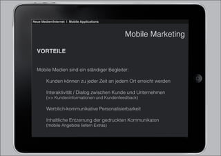 Neue Medien/Internet | Mobile Applications



                                             Mobile Marketing

  VORTEILE


  Mobile Medien sind ein ständiger Begleiter:

        Kunden können zu jeder Zeit an jedem Ort erreicht werden

        Interaktivität / Dialog zwischen Kunde und Unternehmen
        (>> Kundeninformationen und Kundenfeedback)

        Werblich-kommunikative Personalisierbarkeit

        Inhaltliche Entzerrung der gedruckten Kommunikaton
        (mobile Angebote liefern Extras)
 