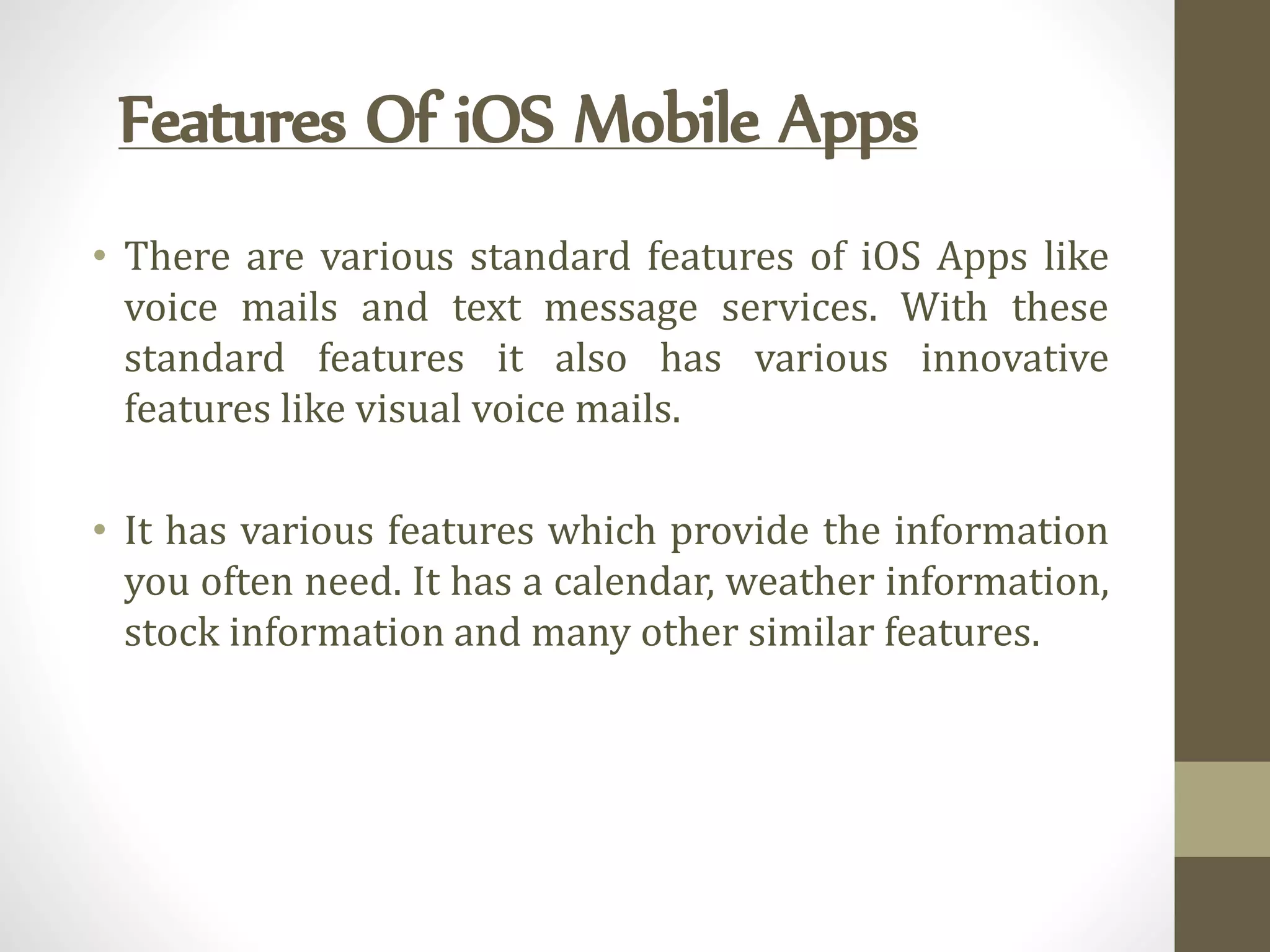 Features Of iOS Mobile Apps
• There are various standard features of iOS Apps like
voice mails and text message services. With these
standard features it also has various innovative
features like visual voice mails.
• It has various features which provide the information
you often need. It has a calendar, weather information,
stock information and many other similar features.
 