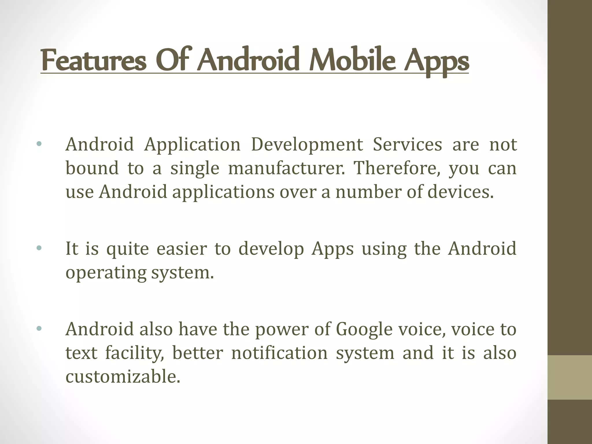 Features Of Android Mobile Apps
• Android Application Development Services are not
bound to a single manufacturer. Therefore, you can
use Android applications over a number of devices.
• It is quite easier to develop Apps using the Android
operating system.
• Android also have the power of Google voice, voice to
text facility, better notification system and it is also
customizable.
 
