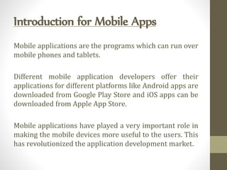 Introduction for Mobile Apps
Mobile applications are the programs which can run over
mobile phones and tablets.
Different mobile application developers offer their
applications for different platforms like Android apps are
downloaded from Google Play Store and iOS apps can be
downloaded from Apple App Store.
Mobile applications have played a very important role in
making the mobile devices more useful to the users. This
has revolutionized the application development market.
 