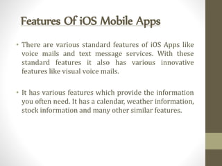 Features Of iOS Mobile Apps
• There are various standard features of iOS Apps like
voice mails and text message services. With these
standard features it also has various innovative
features like visual voice mails.
• It has various features which provide the information
you often need. It has a calendar, weather information,
stock information and many other similar features.
 