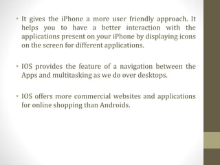 • It gives the iPhone a more user friendly approach. It
helps you to have a better interaction with the
applications present on your iPhone by displaying icons
on the screen for different applications.
• IOS provides the feature of a navigation between the
Apps and multitasking as we do over desktops.
• IOS offers more commercial websites and applications
for online shopping than Androids.
 