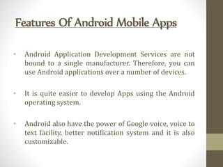 Features Of Android Mobile Apps
• Android Application Development Services are not
bound to a single manufacturer. Therefore, you can
use Android applications over a number of devices.
• It is quite easier to develop Apps using the Android
operating system.
• Android also have the power of Google voice, voice to
text facility, better notification system and it is also
customizable.
 