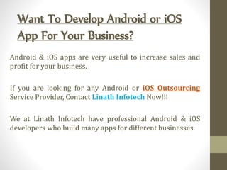 Want To Develop Android or iOS
App For Your Business?
Android & iOS apps are very useful to increase sales and
profit for your business.
If you are looking for any Android or iOS Outsourcing
Service Provider, Contact Linath Infotech Now!!!
We at Linath Infotech have professional Android & iOS
developers who build many apps for different businesses.
 