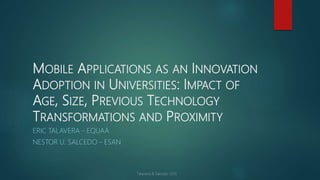 MOBILE APPLICATIONS AS AN INNOVATION
ADOPTION IN UNIVERSITIES: IMPACT OF
AGE, SIZE, PREVIOUS TECHNOLOGY
TRANSFORMATIONS AND PROXIMITY
ERIC TALAVERA - EQUAA
NESTOR U. SALCEDO - ESAN
 