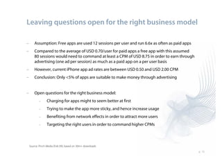 Leaving questions open for the right business model

–       Assumption: Free apps are used 12 sessions per user and run 6.6x as often as paid apps
–       Compared to the average of USD 0.70/user for paid apps a free app with this assumed
        80 sessions would need to command at least a CPM of USD 8.75 in order to earn through
        advertising (one ad per session) as much as a paid app on a per user basis
–       However, current iPhone app ad rates are between USD 0.50 and USD 2.00 CPM
–       Conclusion: Only <5% of apps are suitable to make money through advertising


–       Open questions for the right business model:
           –      Charging for apps might to seem better at first
           –      Trying to make the app more sticky, and hence increase usage
           –      Benefiting from network effects in order to attract more users
           –      Targeting the right users in order to command higher CPMs



    Source: Pinch Media (Feb 09), based on 30m+ downloads
                                                                                                 p. 13
 