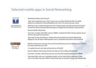 Selected mobile apps in Social Networking

                      –   Worldwide leading social network
                      –   180m active registered users, 220m unique users as of Dec 08 (thereof 20m via mobile
                          platforms); Facebook for iPhone/Blackberry has 5.4m/3.7m active users per month
www.facebook.com      –   Working on own mobile development kit for Facebook apps, recently introduced Facebook
USA, Palo Alto (CA)       Connect for iPhone allowing third-party apps to integrate with Facebook‘s social network
                      –   Business Model: Advertising
                      –   Financials / Funding: USD 300m revenue (2008e) / funded with USD 516m by Greylock, Accel
                          Partners, Microsoft, among others
                      –   Take-away: Social networking on mobile will be dominated by Facebook (followed by
                          MySpace), thus all major mobile operators are in cooperation discussions with Facebook

                      –   Mobile entertainment network with social networking features and multiplayer games (only as
                          Java app), operating since 2007
www.qeep.net
 DE, Cologne          –   1m registered users with high activity level (as of Feb 09)
                      –   Business Models: Advertising and premium features (item-selling, skill-gaming)
                      –   Financials / Funding: Advertising revenues since Dec 08/ funded by Bertelsmann (BDMI)
                      –   Take-away: Most users are in emerging markets, such as South Africa, Indonesia or India,
                          and as such offer only lower CPMs in advertising; hard to monetize through advertising solely



                                                                                                                          p. 18
 