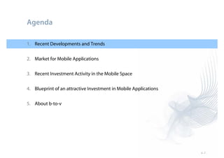 Agenda

1. Recent Developments and Trends


2. Market for Mobile Applications

3. Recent Investment Activity in the Mobile Space


4. Blueprint of an attractive Investment in Mobile Applications


5. About b-to-v




                                                                  p. 2
 
