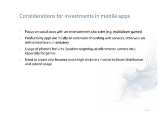 Considerations for investments in mobile apps

–   Focus on social apps with an entertainment character (e.g. multiplayer games)
–   Productivity apps are mostly an extension of existing web services, otherwise an
    online interface is mandatory
–   Usage of phone's features (location targeting, accelerometer, camera etc.),
    especially for games
–   Need to create viral features and a high stickiness in order to foster distribution
    and extend usage




                                                                                          p. 20
 