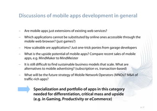 Discussions of mobile apps development in general

–   Are mobile apps just extensions of existing web services?
–   Which applications cannot be substituted by online ones accessible through the
    mobile web browser? (just games?)
–   How scaleable are applications? Just one-trick ponies from garage developers
–   What is the upside potential of mobile apps? Compare recent sales of mobile
    apps, e.g. MindMaker to MindMeister
–   It is still difficult to find sustainable business models that scale. What are
    alternatives to mobile advertising? (subscription vs. transaction-based)
–   What will be the future strategy of Mobile Network Operators (MNOs)? M&A of
    traffic-rich apps?

          Specialization and portfolio of apps in this category
          needed for differentiation, critical mass and upside
          (e.g. in Gaming, Productivity or eCommerce)
                                                                                     p. 21
 