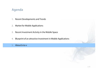 Agenda

1. Recent Developments and Trends


2. Market for Mobile Applications

3. Recent Investment Activity in the Mobile Space


4. Blueprint of an attractive Investment in Mobile Applications


5. About b-to-v




                                                                  p. 22
 