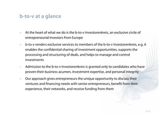b-to-v at a glance

–   At the heart of what we do is the b-to-v Investorenkreis, an exclusive circle of
    entrepreneurial investors from Europe
–   b-to-v renders exclusive services to members of the b-to-v Investorenkreis, e.g. it
    enables the confidential sharing of investment opportunities, supports the
    processing and structuring of deals, and helps to manage and control
    investments
–   Admission to the b-to-v Investorenkreis is granted only to candidates who have
    proven their business acumen, investment expertise, and personal integrity
–   Our approach gives entrepreneurs the unique opportunity to discuss their
    ventures and financing needs with senior entrepreneurs, benefit from their
    experience, their networks, and receive funding from them




                                                                                       p. 23
 