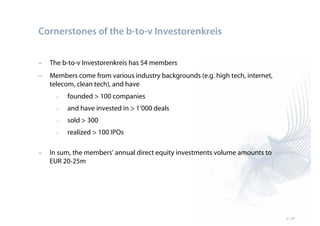 Cornerstones of the b-to-v Investorenkreis


–   The b-to-v Investorenkreis has 54 members
–   Members come from various industry backgrounds (e.g. high tech, internet,
    telecom, clean tech), and have
      –   founded > 100 companies
      –   and have invested in > 1’000 deals
      –   sold > 300
      –   realized > 100 IPOs

–   In sum, the members’ annual direct equity investments volume amounts to
    EUR 20-25m




                                                                                p. 24
 