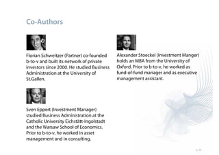 Co-Authors



Florian Schweitzer (Partner) co-founded     Alexander Stoeckel (Investment Manger)
b-to-v and built its network of private     holds an MBA from the University of
investors since 2000. He studied Business   Oxford. Prior to b-to-v, he worked as
Administration at the University of         fund-of-fund manager and as executive
St.Gallen.                                  management assistant.




Sven Eppert (Investment Manager)
studied Business Administration at the
Catholic University Eichstätt-Ingolstadt
and the Warsaw School of Economics.
Prior to b-to-v, he worked in asset
management and in consulting.

                                                                                p. 25
 
