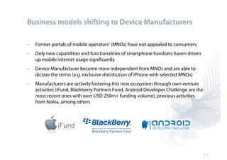 Business models shifting to Device Manufacturers

–   Former portals of mobile operators’ (MNOs) have not appealed to consumers
–   Only new capabilities and functionalities of smartphone handsets haven driven
    up mobile internet usage significantly
–   Device Manufacturer become more independent from MNOs and are able to
    dictate the terms (e.g. exclusive distribution of iPhone with selected MNOs)
–   Manufacturers are actively fostering this new ecosystem through own venture
    activities (iFund, Blackberry Partners Fund, Android Developer Challenge are the
    most recent ones with over USD 250m+ funding volume), previous activities
    from Nokia, among others




                                                                                       p. 5
 
