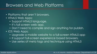 Browsers and Web Platforms
Mobile Applications Mr. A. B. Momin, Assistant Professor, Department of CSE
• Platforms that aren’t browsers.
• HTML5 Web Apps:
• Support HTML5 language.
• It’s full screen web app.
• Don’t need to compile and sign anything for publish.
• iOS Web Apps:
• Upgrade a mobile website to a full-screen HTML5 app
• It support full-screen experience based browsers.
• Use series of meta tags and technique using HTML5
 