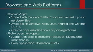 Browsers and Web Platforms
Mobile Applications Mr. A. B. Momin, Assistant Professor, Department of CSE
• Chrome Apps:
• Started with the idea of HTML5 apps on the desktop and
notebook Side.
• Available on Windows, Mac, Linux, Android and Chrome
OS etc.
• Chrome apps are also known as packaged apps.
• Firefox open web apps:
• Supports on all of its platforms—desktops, tablets, and
smartphones.
• Every application is based on HTML5.
 