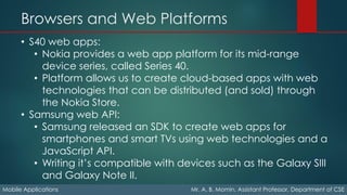 Browsers and Web Platforms
Mobile Applications Mr. A. B. Momin, Assistant Professor, Department of CSE
• S40 web apps:
• Nokia provides a web app platform for its mid-range
device series, called Series 40.
• Platform allows us to create cloud-based apps with web
technologies that can be distributed (and sold) through
the Nokia Store.
• Samsung web API:
• Samsung released an SDK to create web apps for
smartphones and smart TVs using web technologies and a
JavaScript API.
• Writing it’s compatible with devices such as the Galaxy SIII
and Galaxy Note II.
 