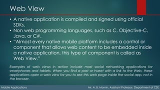 Web View
Mobile Applications Mr. A. B. Momin, Assistant Professor, Department of CSE
• A native application is compiled and signed using official
SDKs.
• Non web programming languages, such as C, Objective-C,
Java, or C#.
• “Almost every native mobile platform includes a control or
component that allows web content to be embedded inside
a native application, this type of component is called as
Web View.”
Examples of web views in action include most social networking applications for
smartphones and tablets. When you find a post or tweet with a link to the Web, these
applications open a web view for you to see this web page inside the social app, not in
the browser.
 