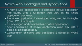 Native Web, Packaged and Hybrids Apps
Mobile Applications Mr. A. B. Momin, Assistant Professor, Department of CSE
• A native web application is a compiled native application
that usually uses a full-screen web view as the whole
application container.
• The whole application is developed using web technologies
(HTML, CSS, JavaScript).
• It is packaged and compiled as a native application.
• After compilation of native application using any SDK is
called as packaged app.
• Combination of native and packaged is called as Hybrid
app.
 