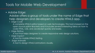 Tools for Mobile Web Development
Mobile Applications Mr. A. B. Momin, Assistant Professor, Department of CSE
• Adobe Edge:
Adobe offers a group of tools under the name of Edge that
help designers and developers to create HTML5 app.
• Edge Code
A complete HTML5 editor based on web technologies. This tool is based on the
open source editor Brackets and it includes several interesting ideas on how to
code HTML, CSS, and JavaScript quickly and easily.
• Edge Reflow
A tool that helps designers to create responsive web design solutions.
• Edge Inspect
A tool for mobile HTML5 testing.
• Edge Animate
A tool to design HTML5 animations visually.
 