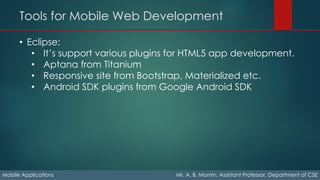Tools for Mobile Web Development
Mobile Applications Mr. A. B. Momin, Assistant Professor, Department of CSE
• Eclipse:
• It’s support various plugins for HTML5 app development.
• Aptana from Titanium
• Responsive site from Bootstrap, Materialized etc.
• Android SDK plugins from Google Android SDK
 