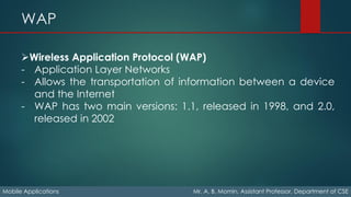 WAP
Mobile Applications Mr. A. B. Momin, Assistant Professor, Department of CSE
➢Wireless Application Protocol (WAP)
- Application Layer Networks
- Allows the transportation of information between a device
and the Internet
- WAP has two main versions: 1.1, released in 1998, and 2.0,
released in 2002
 