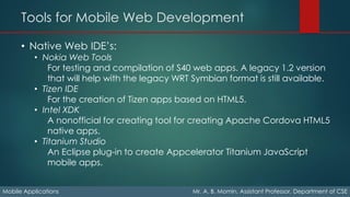 Tools for Mobile Web Development
Mobile Applications Mr. A. B. Momin, Assistant Professor, Department of CSE
• Native Web IDE’s:
• Nokia Web Tools
For testing and compilation of S40 web apps. A legacy 1.2 version
that will help with the legacy WRT Symbian format is still available.
• Tizen IDE
For the creation of Tizen apps based on HTML5.
• Intel XDK
A nonofficial for creating tool for creating Apache Cordova HTML5
native apps.
• Titanium Studio
An Eclipse plug-in to create Appcelerator Titanium JavaScript
mobile apps.
 