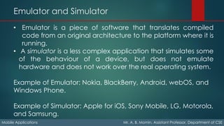 Emulator and Simulator
Mobile Applications Mr. A. B. Momin, Assistant Professor, Department of CSE
• Emulator is a piece of software that translates compiled
code from an original architecture to the platform where it is
running.
• A simulator is a less complex application that simulates some
of the behaviour of a device, but does not emulate
hardware and does not work over the real operating system.
Example of Emulator: Nokia, BlackBerry, Android, webOS, and
Windows Phone.
Example of Simulator: Apple for iOS, Sony Mobile, LG, Motorola,
and Samsung.
 