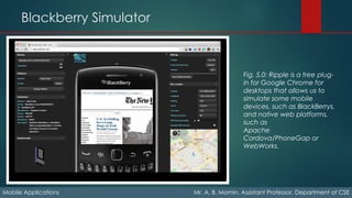 Blackberry Simulator
Mobile Applications Mr. A. B. Momin, Assistant Professor, Department of CSE
Fig. 5.0: Ripple is a free plug-
in for Google Chrome for
desktops that allows us to
simulate some mobile
devices, such as BlackBerrys,
and native web platforms,
such as
Apache
Cordova/PhoneGap or
WebWorks.
 
