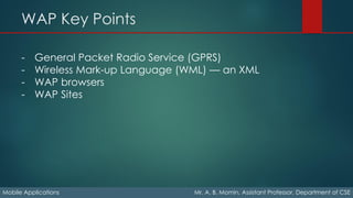 WAP Key Points
Mobile Applications Mr. A. B. Momin, Assistant Professor, Department of CSE
- General Packet Radio Service (GPRS)
- Wireless Mark-up Language (WML) — an XML
- WAP browsers
- WAP Sites
 