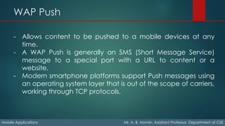 WAP Push
Mobile Applications Mr. A. B. Momin, Assistant Professor, Department of CSE
- Allows content to be pushed to a mobile devices at any
time.
- A WAP Push is generally an SMS (Short Message Service)
message to a special port with a URL to content or a
website.
- Modern smartphone platforms support Push messages using
an operating system layer that is out of the scope of carriers,
working through TCP protocols.
 
