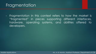 Fragmentation
Mobile Applications Mr. A. B. Momin, Assistant Professor, Department of CSE
- Fragmentation in this context refers to how the market is
“fragmented” in pieces supporting different interfaces,
hardware, operating systems, and abilities offered to
developers.
 
