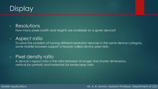 Display
Mobile Applications Mr. A. B. Momin, Assistant Professor, Department of CSE
- Resolutions
How many pixels (width and height) are available on a given device?
- Aspect ratio
To solve the problem of having different-resolution devices in the same device category,
some mobile browsers support a feature called device pixel ratio.
- Pixel density ratio
A device’s aspect ratio is the ratio between its longer and shorter dimensions.
vertical (or portrait) and horizontal (or landscape) ratio
 