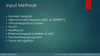 Input Methods
Mobile Applications Mr. A. B. Momin, Assistant Professor, Department of CSE
• Numeric keypad
• Alphanumeric keypad (ABC or QWERTY)
• Virtual keypad on screen
• Touch
• Multitouch
• External keypad (wireless or not)
• Handwriting recognition
• Voice recognition
 