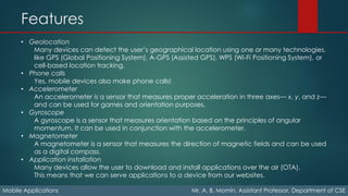 Features
Mobile Applications Mr. A. B. Momin, Assistant Professor, Department of CSE
• Geolocation
Many devices can detect the user’s geographical location using one or many technologies,
like GPS (Global Positioning System), A-GPS (Assisted GPS), WPS (Wi-Fi Positioning System), or
cell-based location tracking.
• Phone calls
Yes, mobile devices also make phone calls!
• Accelerometer
An accelerometer is a sensor that measures proper acceleration in three axes— x, y, and z—
and can be used for games and orientation purposes.
• Gyroscope
A gyroscope is a sensor that measures orientation based on the principles of angular
momentum. It can be used in conjunction with the accelerometer.
• Magnetometer
A magnetometer is a sensor that measures the direction of magnetic fields and can be used
as a digital compass.
• Application installation
Many devices allow the user to download and install applications over the air (OTA).
This means that we can serve applications to a device from our websites.
 