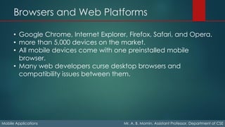 Browsers and Web Platforms
Mobile Applications Mr. A. B. Momin, Assistant Professor, Department of CSE
• Google Chrome, Internet Explorer, Firefox, Safari, and Opera.
• more than 5,000 devices on the market.
• All mobile devices come with one preinstalled mobile
browser.
• Many web developers curse desktop browsers and
compatibility issues between them.
 