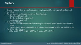 Video
Mobile Applications Mr. A. B. Momin, Assistant Professor, Department of CSE
• Serving video content to mobile devices is very important for many portals and content
providers.
• We can provide multimedia content in three formats:
• Downloadable content
• On-demand streaming content
• Live streaming content
• Containers and Codecs
• Video and audio files come with two technologies: a container format and one or more codecs
inside.
• The container is what you usually see more frequently: the file extension, such as .mov or .mpeg.
• The HTML5 video Element:
<video width="300" height="200" src="video.mp4"></video>
 