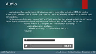 Audio
Mobile Applications Mr. A. B. Momin, Assistant Professor, Department of CSE
Audio is another media element that we can use in our mobile websites. HTML5 includes
a new audio element that is almost the same as the video element in terms of attributes and
compatibility.
While some mobile browsers support WAV and Vorbis audio files, they all work well with the MP3 audio
format. Therefore, we can usually use only one source definition with the MP3 audio file, such as:
<audio width="300" height="50" controls src="audio.mp3">
Audio playing not available.
<a href="audio.mp3">Download the file</a>
</audio>
 
