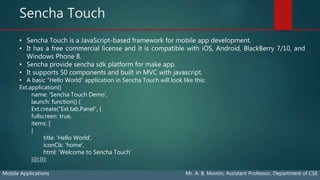 Sencha Touch
Mobile Applications Mr. A. B. Momin, Assistant Professor, Department of CSE
• Sencha Touch is a JavaScript-based framework for mobile app development.
• It has a free commercial license and it is compatible with iOS, Android, BlackBerry 7/10, and
Windows Phone 8.
• Sencha provide sencha sdk platform for make app.
• It supports 50 components and built in MVC with javascript.
• A basic “Hello World” application in Sencha Touch will look like this:
Ext.application({
name: 'Sencha Touch Demo’,
launch: function() {
Ext.create("Ext.tab.Panel", {
fullscreen: true,
items: [
{
title: 'Hello World’,
iconCls: 'home’,
html: 'Welcome to Sencha Touch’
}]});}});
 