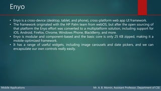 Enyo
Mobile Applications Mr. A. B. Momin, Assistant Professor, Department of CSE
• Enyo is a cross-device (desktop, tablet, and phone), cross-platform web app UI framework.
• The framework originated with the HP Palm team from webOS, but after the open sourcing of
that platform the Enyo effort was converted to a multiplatform solution, including support for
iOS, Android, Firefox, Chrome, Windows Phone, BlackBerry, and more.
• Enyo is modular and component-based and the basic core is only 25 KB zipped, making it a
mobile-optimized framework.
• It has a range of useful widgets, including image carousels and date pickers, and we can
encapsulate our own controls really easily.
 