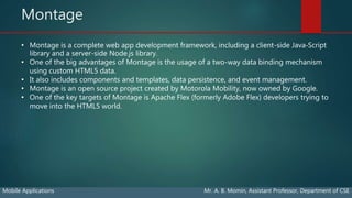 Montage
Mobile Applications Mr. A. B. Momin, Assistant Professor, Department of CSE
• Montage is a complete web app development framework, including a client-side Java‐Script
library and a server-side Node.js library.
• One of the big advantages of Montage is the usage of a two-way data binding mechanism
using custom HTML5 data.
• It also includes components and templates, data persistence, and event management.
• Montage is an open source project created by Motorola Mobility, now owned by Google.
• One of the key targets of Montage is Apache Flex (formerly Adobe Flex) developers trying to
move into the HTML5 world.
 