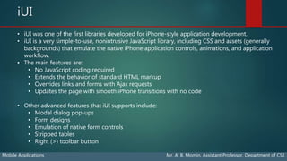 iUI
Mobile Applications Mr. A. B. Momin, Assistant Professor, Department of CSE
• iUI was one of the first libraries developed for iPhone-style application development.
• iUI is a very simple-to-use, nonintrusive JavaScript library, including CSS and assets (generally
backgrounds) that emulate the native iPhone application controls, animations, and application
workflow.
• The main features are:
• No JavaScript coding required
• Extends the behavior of standard HTML markup
• Overrides links and forms with Ajax requests
• Updates the page with smooth iPhone transitions with no code
• Other advanced features that iUI supports include:
• Modal dialog pop-ups
• Form designs
• Emulation of native form controls
• Stripped tables
• Right (>) toolbar button
 