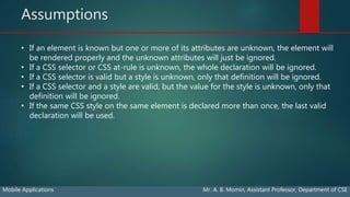 Assumptions
Mobile Applications Mr. A. B. Momin, Assistant Professor, Department of CSE
• If an element is known but one or more of its attributes are unknown, the element will
be rendered properly and the unknown attributes will just be ignored.
• If a CSS selector or CSS at-rule is unknown, the whole declaration will be ignored.
• If a CSS selector is valid but a style is unknown, only that definition will be ignored.
• If a CSS selector and a style are valid, but the value for the style is unknown, only that
definition will be ignored.
• If the same CSS style on the same element is declared more than once, the last valid
declaration will be used.
 