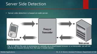 Server Side Detection
Mobile Applications Mr. A. B. Momin, Assistant Professor, Department of CSE
• Server side detection is based on web server.
Fig. 4.1: When the user is accessing our website via a cloud-based browser or a transcoder, we will not
receive the request directly from the user’s mobile device.
 