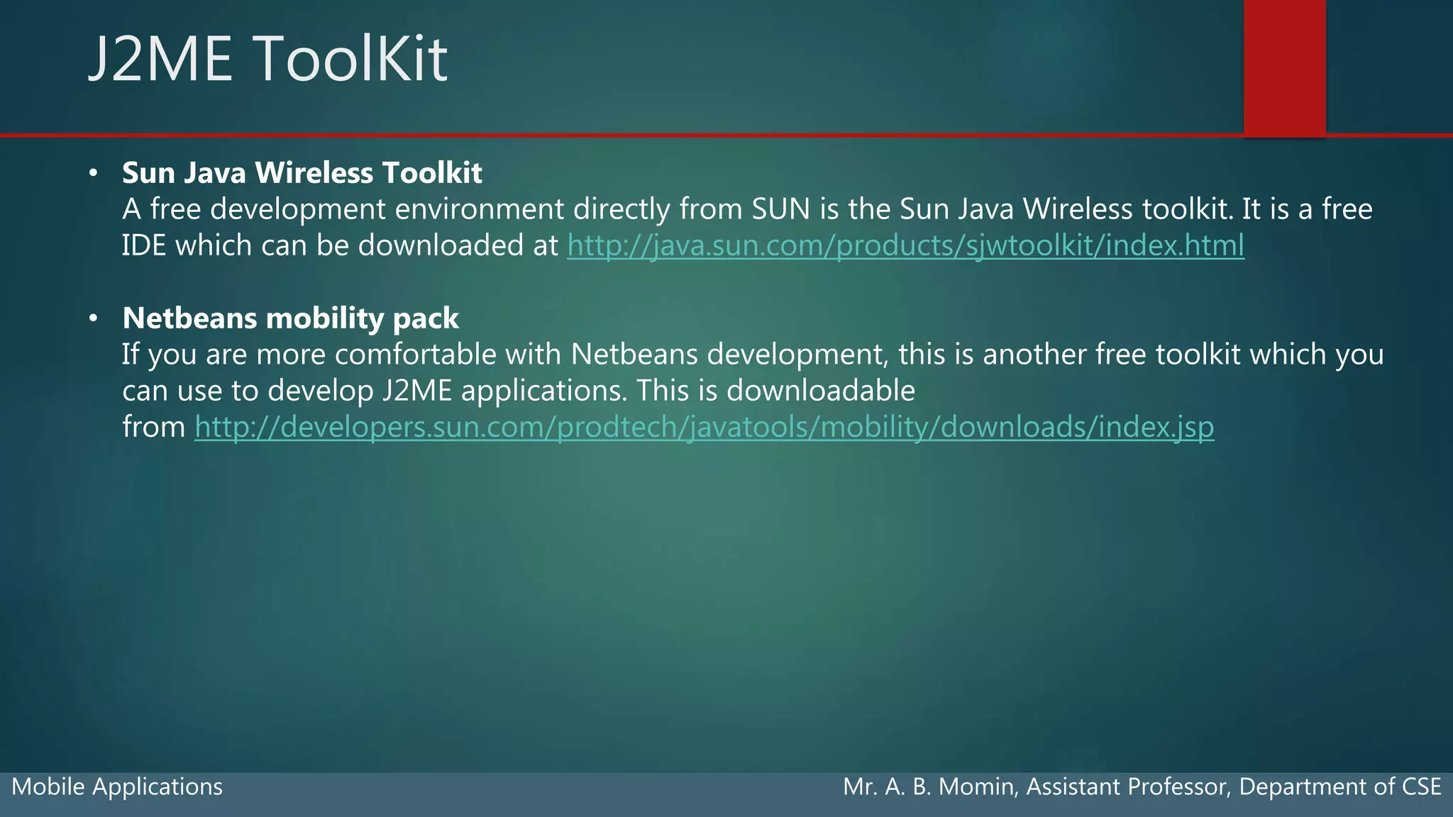 J2ME ToolKit
Mobile Applications Mr. A. B. Momin, Assistant Professor, Department of CSE
• Sun Java Wireless Toolkit
A free development environment directly from SUN is the Sun Java Wireless toolkit. It is a free
IDE which can be downloaded at http://java.sun.com/products/sjwtoolkit/index.html
• Netbeans mobility pack
If you are more comfortable with Netbeans development, this is another free toolkit which you
can use to develop J2ME applications. This is downloadable
from http://developers.sun.com/prodtech/javatools/mobility/downloads/index.jsp
 