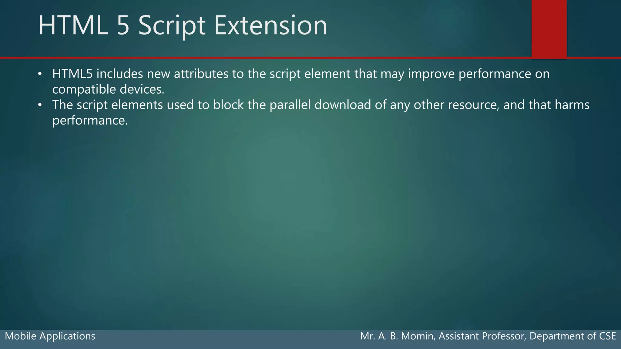 HTML 5 Script Extension
Mobile Applications Mr. A. B. Momin, Assistant Professor, Department of CSE
• HTML5 includes new attributes to the script element that may improve performance on
compatible devices.
• The script elements used to block the parallel download of any other resource, and that harms
performance.
 