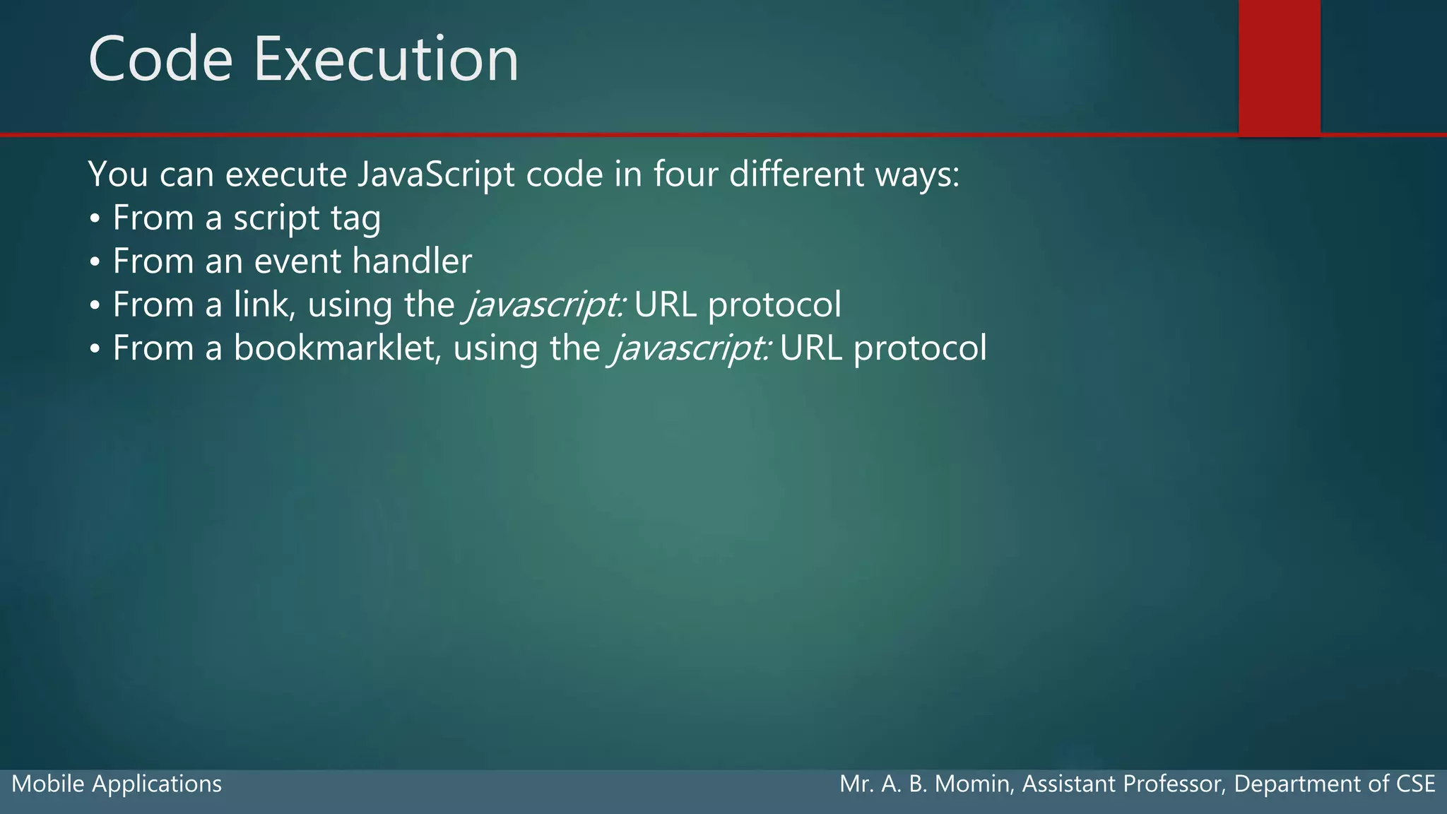 Code Execution
Mobile Applications Mr. A. B. Momin, Assistant Professor, Department of CSE
You can execute JavaScript code in four different ways:
• From a script tag
• From an event handler
• From a link, using the javascript: URL protocol
• From a bookmarklet, using the javascript: URL protocol
 